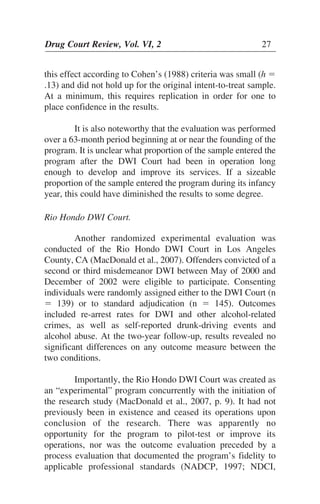 Drug Court Review, Vol. VI, 2 27Drug Court Review, Vol. VI, 2 27
this effect according to Cohen’s (1988) criteria was small (h ϭ
.13) and did not hold up for the original intent-to-treat sample.
At a minimum, this requires replication in order for one to
place confidence in the results.
It is also noteworthy that the evaluation was performed
over a 63-month period beginning at or near the founding of the
program. It is unclear what proportion of the sample entered the
program after the DWI Court had been in operation long
enough to develop and improve its services. If a sizeable
proportion of the sample entered the program during its infancy
year, this could have diminished the results to some degree.
Rio Hondo DWI Court.
Another randomized experimental evaluation was
conducted of the Rio Hondo DWI Court in Los Angeles
County, CA (MacDonald et al., 2007). Offenders convicted of a
second or third misdemeanor DWI between May of 2000 and
December of 2002 were eligible to participate. Consenting
individuals were randomly assigned either to the DWI Court (n
ϭ 139) or to standard adjudication (n ϭ 145). Outcomes
included re-arrest rates for DWI and other alcohol-related
crimes, as well as self-reported drunk-driving events and
alcohol abuse. At the two-year follow-up, results revealed no
significant differences on any outcome measure between the
two conditions.
Importantly, the Rio Hondo DWI Court was created as
an “experimental” program concurrently with the initiation of
the research study (MacDonald et al., 2007, p. 9). It had not
previously been in existence and ceased its operations upon
conclusion of the research. There was apparently no
opportunity for the program to pilot-test or improve its
operations, nor was the outcome evaluation preceded by a
process evaluation that documented the program’s fidelity to
applicable professional standards (NADCP, 1997; NDCI,
 