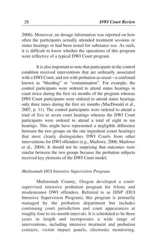 28 DWI Court Review
2006). Moreover, no dosage information was reported on how
often the participants actually attended treatment sessions or
status hearings or had been tested for substance use. As such,
it is difficult to know whether the operations of this program
were reflective of a typical DWI Court program.
It is also important to note that participants in the control
condition received interventions that are ordinarily associated
with a DWI Court, and not with probation as-usual—a confound
known as “bleeding” or “contamination”. For example, the
control participants were ordered to attend status hearings in
court twice during the first six months of the program whereas
DWI Court participants were ordered to attend status hearings
only three times during the first six months (MacDonald et al.,
2007, p. 11). The control participants were ordered to attend a
total of five to seven court hearings whereas the DWI Court
participants were ordered to attend a total of eight to ten
hearings. This might have represented a negligible difference
between the two groups on the one ingredient (court hearings)
that most clearly distinguishes DWI Courts from other
interventions for DWI offenders (e.g., Marlowe, 2006; Marlowe
et al., 2004). It should not be surprising that outcomes were
similar between the two groups because the probation subjects
received key elements of the DWI Court model.
Multnomah DUI Intensive Supervision Program.
Multnomah County, Oregon developed a court-
supervised intensive probation program for felony and
misdemeanor DWI offenders. Referred to as DISP (DUI
Intensive Supervision Program), this program is primarily
managed by the probation department but includes
continuing court jurisdiction and court appearances at
roughly four to six-month intervals. It is scheduled to be three
years in length and incorporates a wide range of
interventions, including intensive treatment and probation
contacts, victim impact panels, electronic monitoring,
28 DWI Court Review
 