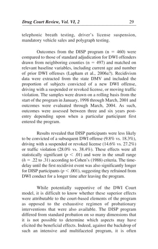 Drug Court Review, Vol. VI, 2 29Drug Court Review, Vol. VI, 2 29
telephonic breath testing, driver’s license suspension,
mandatory vehicle sales and polygraph testing.
Outcomes from the DISP program (n ϭ 460) were
compared to those of standard adjudication for DWI offenders
drawn from neighboring counties (n ϭ 497) and matched on
relevant baseline variables, including current age and number
of prior DWI offenses (Lapham et al., 2006a?). Recidivism
data were extracted from the state DMV and included the
proportion of subjects convicted of a new DWI offense,
driving with a suspended or revoked license, or moving traffic
violation. The samples were drawn on a rolling basis from the
start of the program in January, 1998 through March, 2001 and
outcomes were evaluated through March, 2004. As such,
outcomes were assessed between three and six years post-
entry depending upon when a particular participant first
entered the program.
Results revealed that DISP participants were less likely
to be convicted of a subsequent DWI offense (9.8% vs. 18.3%),
driving with a suspended or revoked license (14.6% vs. 27.2%)
or traffic violation (28.0% vs. 38.4%). These effects were all
statistically significant (p Ͻ .01) and were in the small range
(h ϭ .22 to .31) according to Cohen’s (1988) criteria. The time-
delay until the first recidivist event was also significantly longer
for DISP participants (p Ͻ .001), suggesting they refrained from
DWI conduct for a longer time after leaving the program.
While potentially supportive of the DWI Court
model, it is difficult to know whether these superior effects
were attributable to the court-based elements of the program
as opposed to the exhaustive regimen of probationary
interventions that were also available. The DISP program
differed from standard probation on so many dimensions that
it is not possible to determine which aspects may have
elicited the beneficial effects. Indeed, against the backdrop of
such an intensive and multifaceted program, it is often
 