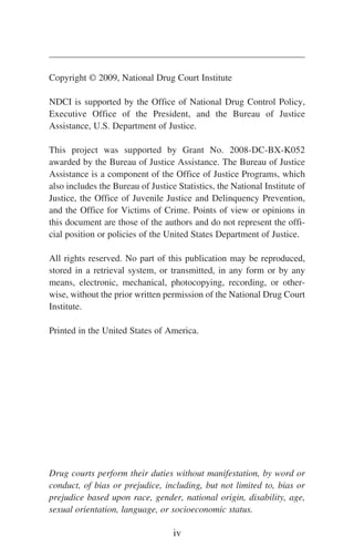 Copyright © 2009, National Drug Court Institute
NDCI is supported by the Office of National Drug Control Policy,
Executive Office of the President, and the Bureau of Justice
Assistance, U.S. Department of Justice.
This project was supported by Grant No. 2008-DC-BX-K052
awarded by the Bureau of Justice Assistance. The Bureau of Justice
Assistance is a component of the Office of Justice Programs, which
also includes the Bureau of Justice Statistics, the National Institute of
Justice, the Office of Juvenile Justice and Delinquency Prevention,
and the Office for Victims of Crime. Points of view or opinions in
this document are those of the authors and do not represent the offi-
cial position or policies of the United States Department of Justice.
All rights reserved. No part of this publication may be reproduced,
stored in a retrieval system, or transmitted, in any form or by any
means, electronic, mechanical, photocopying, recording, or other-
wise, without the prior written permission of the National Drug Court
Institute.
Printed in the United States of America.
Drug courts perform their duties without manifestation, by word or
conduct, of bias or prejudice, including, but not limited to, bias or
prejudice based upon race, gender, national origin, disability, age,
sexual orientation, language, or socioeconomic status.
iv
 