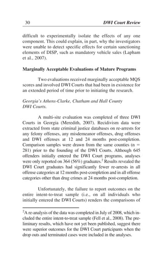 30 DWI Court Review
difficult to experimentally isolate the effects of any one
component. This could explain, in part, why the investigators
were unable to detect specific effects for certain sanctioning
elements of DISP, such as mandatory vehicle sales (Lapham
et al., 2007).
Marginally Acceptable Evaluations of Mature Programs
Two evaluations received marginally acceptable MQS
scores and involved DWI Courts that had been in existence for
an extended period of time prior to initiating the research.
Georgia’s Athens-Clarke, Chatham and Hall County
DWI Courts.
A multi-site evaluation was completed of three DWI
Courts in Georgia (Meredith, 2007). Recidivism data were
extracted from state criminal justice databases on re-arrests for
any felony offenses, any misdemeanor offenses, drug offenses
and DWI offenses at 12 and 24 months post-completion.
Comparison samples were drawn from the same counties (n ϭ
281) prior to the founding of the DWI Courts. Although 645
offenders initially entered the DWI Court programs, analyses
were only reported on 364 (56%) graduates.2
Results revealed the
DWI Court graduates had significantly fewer re-arrests in all
offense categories at 12 months post-completion and in all offense
categories other than drug crimes at 24 months post-completion.
Unfortunately, the failure to report outcomes on the
entire intent-to-treat sample (i.e., on all individuals who
initially entered the DWI Courts) renders the comparisons of
30 DWI Court Review
2
A re-analysis of the data was completed in July of 2008, which in-
cluded the entire intent-to-treat sample (Fell et al., 2008). The pre-
liminary results, which have not yet been published, suggest there
were superior outcomes for the DWI Court participants when the
drop outs and terminated cases were included in the analyses.
 