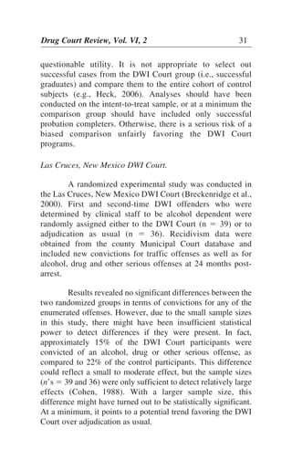 Drug Court Review, Vol. VI, 2 31Drug Court Review, Vol. VI, 2 31
questionable utility. It is not appropriate to select out
successful cases from the DWI Court group (i.e., successful
graduates) and compare them to the entire cohort of control
subjects (e.g., Heck, 2006). Analyses should have been
conducted on the intent-to-treat sample, or at a minimum the
comparison group should have included only successful
probation completers. Otherwise, there is a serious risk of a
biased comparison unfairly favoring the DWI Court
programs.
Las Cruces, New Mexico DWI Court.
A randomized experimental study was conducted in
the Las Cruces, New Mexico DWI Court (Breckenridge et al.,
2000). First and second-time DWI offenders who were
determined by clinical staff to be alcohol dependent were
randomly assigned either to the DWI Court (n ϭ 39) or to
adjudication as usual (n ϭ 36). Recidivism data were
obtained from the county Municipal Court database and
included new convictions for traffic offenses as well as for
alcohol, drug and other serious offenses at 24 months post-
arrest.
Results revealed no significant differences between the
two randomized groups in terms of convictions for any of the
enumerated offenses. However, due to the small sample sizes
in this study, there might have been insufficient statistical
power to detect differences if they were present. In fact,
approximately 15% of the DWI Court participants were
convicted of an alcohol, drug or other serious offense, as
compared to 22% of the control participants. This difference
could reflect a small to moderate effect, but the sample sizes
(n’s ϭ 39 and 36) were only sufficient to detect relatively large
effects (Cohen, 1988). With a larger sample size, this
difference might have turned out to be statistically significant.
At a minimum, it points to a potential trend favoring the DWI
Court over adjudication as usual.
 