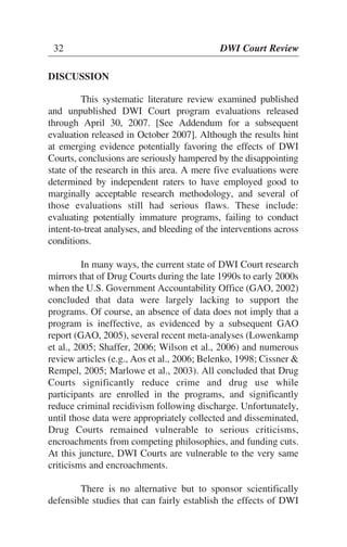 32 DWI Court Review
DISCUSSION
This systematic literature review examined published
and unpublished DWI Court program evaluations released
through April 30, 2007. [See Addendum for a subsequent
evaluation released in October 2007]. Although the results hint
at emerging evidence potentially favoring the effects of DWI
Courts, conclusions are seriously hampered by the disappointing
state of the research in this area. A mere five evaluations were
determined by independent raters to have employed good to
marginally acceptable research methodology, and several of
those evaluations still had serious flaws. These include:
evaluating potentially immature programs, failing to conduct
intent-to-treat analyses, and bleeding of the interventions across
conditions.
In many ways, the current state of DWI Court research
mirrors that of Drug Courts during the late 1990s to early 2000s
when the U.S. Government Accountability Office (GAO, 2002)
concluded that data were largely lacking to support the
programs. Of course, an absence of data does not imply that a
program is ineffective, as evidenced by a subsequent GAO
report (GAO, 2005), several recent meta-analyses (Lowenkamp
et al., 2005; Shaffer, 2006; Wilson et al., 2006) and numerous
review articles (e.g., Aos et al., 2006; Belenko, 1998; Cissner &
Rempel, 2005; Marlowe et al., 2003). All concluded that Drug
Courts significantly reduce crime and drug use while
participants are enrolled in the programs, and significantly
reduce criminal recidivism following discharge. Unfortunately,
until those data were appropriately collected and disseminated,
Drug Courts remained vulnerable to serious criticisms,
encroachments from competing philosophies, and funding cuts.
At this juncture, DWI Courts are vulnerable to the very same
criticisms and encroachments.
There is no alternative but to sponsor scientifically
defensible studies that can fairly establish the effects of DWI
32 DWI Court Review
 
