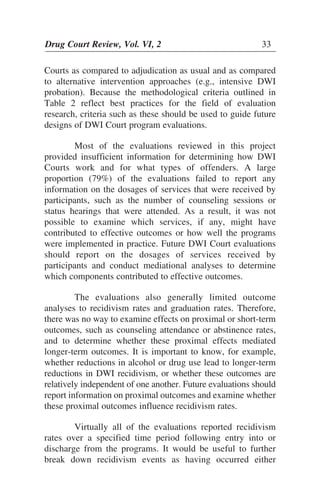 Drug Court Review, Vol. VI, 2 33Drug Court Review, Vol. VI, 2 33
Courts as compared to adjudication as usual and as compared
to alternative intervention approaches (e.g., intensive DWI
probation). Because the methodological criteria outlined in
Table 2 reflect best practices for the field of evaluation
research, criteria such as these should be used to guide future
designs of DWI Court program evaluations.
Most of the evaluations reviewed in this project
provided insufficient information for determining how DWI
Courts work and for what types of offenders. A large
proportion (79%) of the evaluations failed to report any
information on the dosages of services that were received by
participants, such as the number of counseling sessions or
status hearings that were attended. As a result, it was not
possible to examine which services, if any, might have
contributed to effective outcomes or how well the programs
were implemented in practice. Future DWI Court evaluations
should report on the dosages of services received by
participants and conduct mediational analyses to determine
which components contributed to effective outcomes.
The evaluations also generally limited outcome
analyses to recidivism rates and graduation rates. Therefore,
there was no way to examine effects on proximal or short-term
outcomes, such as counseling attendance or abstinence rates,
and to determine whether these proximal effects mediated
longer-term outcomes. It is important to know, for example,
whether reductions in alcohol or drug use lead to longer-term
reductions in DWI recidivism, or whether these outcomes are
relatively independent of one another. Future evaluations should
report information on proximal outcomes and examine whether
these proximal outcomes influence recidivism rates.
Virtually all of the evaluations reported recidivism
rates over a specified time period following entry into or
discharge from the programs. It would be useful to further
break down recidivism events as having occurred either
 