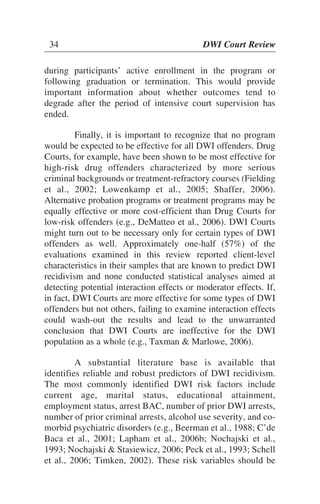 34 DWI Court Review
during participants’ active enrollment in the program or
following graduation or termination. This would provide
important information about whether outcomes tend to
degrade after the period of intensive court supervision has
ended.
Finally, it is important to recognize that no program
would be expected to be effective for all DWI offenders. Drug
Courts, for example, have been shown to be most effective for
high-risk drug offenders characterized by more serious
criminal backgrounds or treatment-refractory courses (Fielding
et al., 2002; Lowenkamp et al., 2005; Shaffer, 2006).
Alternative probation programs or treatment programs may be
equally effective or more cost-efficient than Drug Courts for
low-risk offenders (e.g., DeMatteo et al., 2006). DWI Courts
might turn out to be necessary only for certain types of DWI
offenders as well. Approximately one-half (57%) of the
evaluations examined in this review reported client-level
characteristics in their samples that are known to predict DWI
recidivism and none conducted statistical analyses aimed at
detecting potential interaction effects or moderator effects. If,
in fact, DWI Courts are more effective for some types of DWI
offenders but not others, failing to examine interaction effects
could wash-out the results and lead to the unwarranted
conclusion that DWI Courts are ineffective for the DWI
population as a whole (e.g., Taxman & Marlowe, 2006).
A substantial literature base is available that
identifies reliable and robust predictors of DWI recidivism.
The most commonly identified DWI risk factors include
current age, marital status, educational attainment,
employment status, arrest BAC, number of prior DWI arrests,
number of prior criminal arrests, alcohol use severity, and co-
morbid psychiatric disorders (e.g., Beerman et al., 1988; C’de
Baca et al., 2001; Lapham et al., 2006b; Nochajski et al.,
1993; Nochajski & Stasiewicz, 2006; Peck et al., 1993; Schell
et al., 2006; Timken, 2002). These risk variables should be
34 DWI Court Review
 