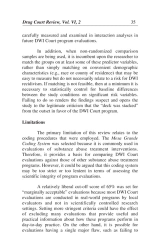 Drug Court Review, Vol. VI, 2 35Drug Court Review, Vol. VI, 2 35
carefully measured and examined in interaction analyses in
future DWI Court program evaluations.
In addition, when non-randomized comparison
samples are being used, it is incumbent upon the researcher to
match the groups on at least some of these predictor variables,
rather than simply matching on convenient demographic
characteristics (e.g., race or county of residence) that may be
easy to measure but do not necessarily relate to a risk for DWI
recidivism. If matching is not feasible, then at a minimum it is
necessary to statistically control for baseline differences
between the study conditions on significant risk variables.
Failing to do so renders the findings suspect and opens the
study to the legitimate criticism that the “deck was stacked”
from the outset in favor of the DWI Court program.
Limitations
The primary limitation of this review relates to the
coding procedures that were employed. The Mesa Grande
Coding System was selected because it is commonly used in
evaluations of substance abuse treatment interventions.
Therefore, it provides a basis for comparing DWI Court
evaluations against those of other substance abuse treatment
programs. However, it could be argued that this coding system
may be too strict or too lenient in terms of assessing the
scientific integrity of program evaluations.
A relatively liberal cut-off score of 65% was set for
“marginally acceptable” evaluations because most DWI Court
evaluations are conducted in real-world programs by local
evaluators and not in scientifically controlled research
settings. Setting more stringent criteria could have the effect
of excluding many evaluations that provide useful and
practical information about how these programs perform in
day-to-day practice. On the other hand, it is possible for
evaluations having a single major flaw, such as failing to
 