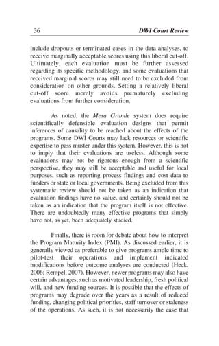 36 DWI Court Review
include dropouts or terminated cases in the data analyses, to
receive marginally acceptable scores using this liberal cut-off.
Ultimately, each evaluation must be further assessed
regarding its specific methodology, and some evaluations that
received marginal scores may still need to be excluded from
consideration on other grounds. Setting a relatively liberal
cut-off score merely avoids prematurely excluding
evaluations from further consideration.
As noted, the Mesa Grande system does require
scientifically defensible evaluation designs that permit
inferences of causality to be reached about the effects of the
programs. Some DWI Courts may lack resources or scientific
expertise to pass muster under this system. However, this is not
to imply that their evaluations are useless. Although some
evaluations may not be rigorous enough from a scientific
perspective, they may still be acceptable and useful for local
purposes, such as reporting process findings and cost data to
funders or state or local governments. Being excluded from this
systematic review should not be taken as an indication that
evaluation findings have no value, and certainly should not be
taken as an indication that the program itself is not effective.
There are undoubtedly many effective programs that simply
have not, as yet, been adequately studied.
Finally, there is room for debate about how to interpret
the Program Maturity Index (PMI). As discussed earlier, it is
generally viewed as preferable to give programs ample time to
pilot-test their operations and implement indicated
modifications before outcome analyses are conducted (Heck,
2006; Rempel, 2007). However, newer programs may also have
certain advantages, such as motivated leadership, fresh political
will, and new funding sources. It is possible that the effects of
programs may degrade over the years as a result of reduced
funding, changing political priorities, staff turnover or staleness
of the operations. As such, it is not necessarily the case that
36 DWI Court Review
 