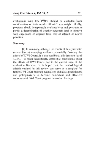 Drug Court Review, Vol. VI, 2 37Drug Court Review, Vol. VI, 2 37
evaluations with low PMI’s should be excluded from
consideration or their results afforded less weight. Ideally,
programs should be repeatedly evaluated over multiple years to
permit a determination of whether outcomes tend to improve
with experience or degrade from loss of interest or newer
priorities.
Summary
[2] In summary, although the results of this systematic
review hint at emerging evidence potentially favoring the
effects of DWI Courts, it is not possible at this juncture (as of
4/30/07) to reach scientifically defensible conclusions about
the effects of DWI Courts due to the current state of the
evaluation literature. It is hoped that the methodological
criteria outlined in this review can serve as a template for
future DWI Court program evaluations and assist practitioners
and policymakers to become competent and effective
consumers of DWI Court program evaluation findings.
 