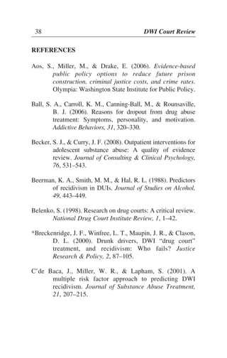 38 DWI Court Review
REFERENCES
Aos, S., Miller, M., & Drake, E. (2006). Evidence-based
public policy options to reduce future prison
construction, criminal justice costs, and crime rates.
Olympia: Washington State Institute for Public Policy.
Ball, S. A., Carroll, K. M., Canning-Ball, M., & Rounsaville,
B. J. (2006). Reasons for dropout from drug abuse
treatment: Symptoms, personality, and motivation.
Addictive Behaviors, 31, 320–330.
Becker, S. J., & Curry, J. F. (2008). Outpatient interventions for
adolescent substance abuse: A quality of evidence
review. Journal of Consulting & Clinical Psychology,
76, 531–543.
Beerman, K. A., Smith, M. M., & Hal, R. L. (1988). Predictors
of recidivism in DUIs. Journal of Studies on Alcohol,
49, 443–449.
Belenko, S. (1998). Research on drug courts: A critical review.
National Drug Court Institute Review, 1, 1–42.
*Breckenridge, J. F., Winfree, L. T., Maupin, J. R., & Clason,
D. L. (2000). Drunk drivers, DWI “drug court”
treatment, and recidivism: Who fails? Justice
Research & Policy, 2, 87–105.
C’de Baca, J., Miller, W. R., & Lapham, S. (2001). A
multiple risk factor approach to predicting DWI
recidivism. Journal of Substance Abuse Treatment,
21, 207–215.
38 DWI Court Review
 