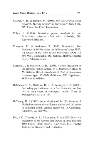 Drug Court Review, Vol. VI, 2 39Drug Court Review, Vol. VI, 2 39
Cissner, A. B., & Rempel, M. (2005). The state of drug court
research: Moving beyond “do they work?” New York,
NY: Center for Court Innovation.
Cohen, J. (1988). Statistical power analysis for the
behavioral sciences (2nd ed.). Hillsdale, NJ:
Lawrence Erlbaum.
Compton, R., & Anderson, T. (1985, December). The
incidence of driving under the influence of drugs 1985:
An update of the state of the knowledge [DOT HS
806–900]. Washington, DC: National Highway Traffic
Safety Administration.
Cornish, J., & Marlowe, D. B. (2003). Alcohol treatment in
the criminal justice system. In B. Johnson, P. Ruiz, &
M. Galanter (Eds.), Handbook of clinical alcoholism
treatment (pp. 197–207). Baltimore, MD: Lippincott,
Williams & Wilkins.
DeMatteo, D. S., Marlowe, D. B., & Festinger, D. S. (2006).
Secondary prevention services for clients who are low
risk in drug court: A conceptual model. Crime &
Delinquency, 52, 114–134.
DeYoung, D. J. (1997). An evaluation of the effectiveness of
alcohol treatment, driver license actions and jail terms
in reducing drunk driving recidivism in California.
Addiction, 92, 989–997.
Fell, J. C., Tippetts, A. S., & Langston, E. A. (2008, July). An
evaluation of the process and impact of three Georgia
DUI Courts [draft report]. Calverton, MD: Pacific
Institute for Research and Evaluation.
 