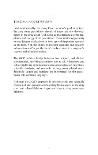 THE DRUG COURT REVIEW
Published annually, the Drug Court Review’s goal is to keep
the drug court practitioner abreast of important new develop-
ments in the drug court field. Drug courts demand a great deal
of time and energy of the practitioner. There is little opportunity
to read lengthy evaluations or keep up with important research
in the field. Yet, the ability to marshal scientific and research
information and “argue the facts” can be critical to a program’s
success and ultimate survival.
The DCR builds a bridge between law, science, and clinical
communities, providing a common tool to all. A headnote and
subject indexing system allows access to evaluation outcomes,
scientific analysis, and research on drug court related areas.
Scientific jargon and legalese are interpreted for the practi-
tioner into common language.
Although the DCR’s emphasis is on scholarship and scientific
research, it also provides commentary from experts in the drug
court and related fields on important issues to drug court prac-
titioners.
v
 