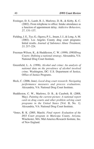 40 DWI Court Review
Festinger, D. S., Lamb, R. J., Marlowe, D. B., & Kirby, K. C.
(2002). From telephone to office: Intake attendance as
a function of appointment delay. Addictive Behaviors,
27, 131–137.
Fielding, J. E., Tye, G., Ogawa, P. L., Imam, I. J., & Long, A. M.
(2002). Los Angeles County drug court programs:
Initial results. Journal of Substance Abuse Treatment,
23, 217–224.
Freeman-Wilson, K., & Huddleston, C. W. (1999). DWI/Drug
Courts: Defining a national strategy. Alexandria, VA:
National Drug Court Institute.
Greenfield, L. A. (1998). Alcohol and crime: An analysis of
national data on the prevalence of alcohol involved
crime. Washington, DC: U.S. Department of Justice,
Office of Justice Programs.
Heck, C. (2006, June). Local drug court research: Navigating
performance measures and process evaluations.
Alexandria, VA: National Drug Court Institute.
Huddleston, C. W., Marlowe, D. B., & Casebolt, R. (2008,
May). Painting the current picture: A national report
card on drug courts and other problem solving court
programs in the United States [Vol. II, No. 1].
Alexandria, VA: National Drug Court Institute.
*Jones, R. K. (2005, March). Final report: Evaluation of the
DUI Court program in Maricopa County, Arizona.
Winchester, MA: Mid-America Research Institute, Inc.
of New England.
40 DWI Court Review
 