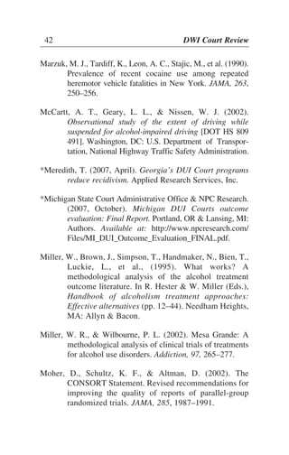 42 DWI Court Review
Marzuk, M. J., Tardiff, K., Leon, A. C., Stajic, M., et al. (1990).
Prevalence of recent cocaine use among repeated
heremotor vehicle fatalities in New York. JAMA, 263,
250–256.
McCartt, A. T., Geary, L. L., & Nissen, W. J. (2002).
Observational study of the extent of driving while
suspended for alcohol-impaired driving [DOT HS 809
491]. Washington, DC: U.S. Department of Transpor-
tation, National Highway Traffic Safety Administration.
*Meredith, T. (2007, April). Georgia’s DUI Court programs
reduce recidivism. Applied Research Services, Inc.
*Michigan State Court Administrative Office & NPC Research.
(2007, October). Michigan DUI Courts outcome
evaluation: Final Report. Portland, OR & Lansing, MI:
Authors. Available at: http://www.npcresearch.com/
Files/MI_DUI_Outcome_Evaluation_FINAL.pdf.
Miller, W., Brown, J., Simpson, T., Handmaker, N., Bien, T.,
Luckie, L., et al., (1995). What works? A
methodological analysis of the alcohol treatment
outcome literature. In R. Hester & W. Miller (Eds.),
Handbook of alcoholism treatment approaches:
Effective alternatives (pp. 12–44). Needham Heights,
MA: Allyn & Bacon.
Miller, W. R., & Wilbourne, P. L. (2002). Mesa Grande: A
methodological analysis of clinical trials of treatments
for alcohol use disorders. Addiction, 97, 265–277.
Moher, D., Schultz, K. F., & Altman, D. (2002). The
CONSORT Statement. Revised recommendations for
improving the quality of reports of parallel-group
randomized trials. JAMA, 285, 1987–1991.
42 DWI Court Review
 