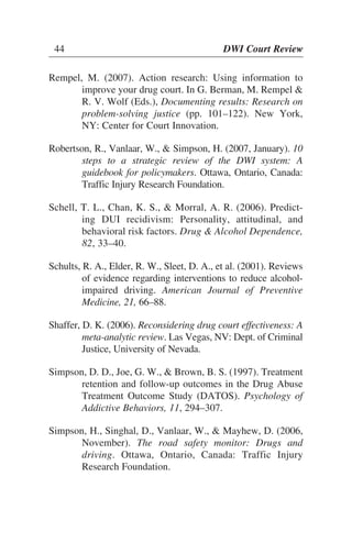 44 DWI Court Review
Rempel, M. (2007). Action research: Using information to
improve your drug court. In G. Berman, M. Rempel &
R. V. Wolf (Eds.), Documenting results: Research on
problem-solving justice (pp. 101–122). New York,
NY: Center for Court Innovation.
Robertson, R., Vanlaar, W., & Simpson, H. (2007, January). 10
steps to a strategic review of the DWI system: A
guidebook for policymakers. Ottawa, Ontario, Canada:
Traffic Injury Research Foundation.
Schell, T. L., Chan, K. S., & Morral, A. R. (2006). Predict-
ing DUI recidivism: Personality, attitudinal, and
behavioral risk factors. Drug & Alcohol Dependence,
82, 33–40.
Schults, R. A., Elder, R. W., Sleet, D. A., et al. (2001). Reviews
of evidence regarding interventions to reduce alcohol-
impaired driving. American Journal of Preventive
Medicine, 21, 66–88.
Shaffer, D. K. (2006). Reconsidering drug court effectiveness: A
meta-analytic review. Las Vegas, NV: Dept. of Criminal
Justice, University of Nevada.
Simpson, D. D., Joe, G. W., & Brown, B. S. (1997). Treatment
retention and follow-up outcomes in the Drug Abuse
Treatment Outcome Study (DATOS). Psychology of
Addictive Behaviors, 11, 294–307.
Simpson, H., Singhal, D., Vanlaar, W., & Mayhew, D. (2006,
November). The road safety monitor: Drugs and
driving. Ottawa, Ontario, Canada: Traffic Injury
Research Foundation.
44 DWI Court Review
 