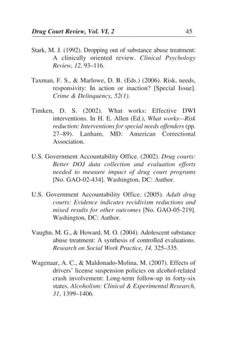 Drug Court Review, Vol. VI, 2 45Drug Court Review, Vol. VI, 2 45
Stark, M. J. (1992). Dropping out of substance abuse treatment:
A clinically oriented review. Clinical Psychology
Review, 12, 93–116.
Taxman, F. S., & Marlowe, D. B. (Eds.) (2006). Risk, needs,
responsivity: In action or inaction? [Special Issue].
Crime & Delinquency, 52(1).
Timken, D. S. (2002). What works: Effective DWI
interventions. In H. E. Allen (Ed.), What works—Risk
reduction: Interventions for special needs offenders (pp.
27–89). Lanham, MD: American Correctional
Association.
U.S. Government Accountability Office. (2002). Drug courts:
Better DOJ data collection and evaluation efforts
needed to measure impact of drug court programs
[No. GAO-02-434]. Washington, DC: Author.
U.S. Government Accountability Office. (2005). Adult drug
courts: Evidence indicates recidivism reductions and
mixed results for other outcomes [No. GAO-05-219].
Washington, DC: Author.
Vaughn, M. G., & Howard, M. O. (2004). Adolescent substance
abuse treatment: A synthesis of controlled evaluations.
Research on Social Work Practice, 14, 325–335.
Wagenaar, A. C., & Maldonado-Molina, M. (2007). Effects of
drivers’ license suspension policies on alcohol-related
crash involvement: Long-term follow-up in forty-six
states. Alcoholism: Clinical & Experimental Research,
31, 1399–1406.
 