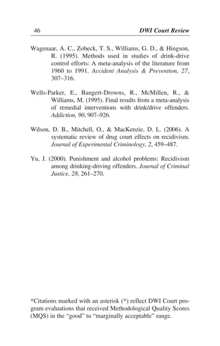 46 DWI Court Review
Wagenaar, A. C., Zobeck, T. S., Williams, G. D., & Hingson,
R. (1995). Methods used in studies of drink-drive
control efforts: A meta-analysis of the literature from
1960 to 1991. Accident Analysis & Prevention, 27,
307–316.
Wells-Parker, E., Bangert-Drowns, R., McMillen, R., &
Williams, M. (1995). Final results from a meta-analysis
of remedial interventions with drink/drive offenders.
Addiction, 90, 907–926.
Wilson, D. B., Mitchell, O., & MacKenzie, D. L. (2006). A
systematic review of drug court effects on recidivism.
Journal of Experimental Criminology, 2, 459–487.
Yu, J. (2000). Punishment and alcohol problems: Recidivism
among drinking-driving offenders. Journal of Criminal
Justice, 28, 261–270.
46 DWI Court Review
*Citations marked with an asterisk (*) reflect DWI Court pro-
gram evaluations that received Methodological Quality Scores
(MQS) in the “good” to “marginally acceptable” range.
 