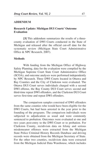 Drug Court Review, Vol. VI, 2 47Drug Court Review, Vol. VI, 2 47
ADDENDUM
Research Update: Michigan DUI Courts’ Outcome
Evaluation
[3] This addendum summarizes the results of a three-
county evaluation of DWI Courts conducted in the State of
Michigan and released after the official cut-off date for the
systematic review (Michigan State Court Administrative
Office & NPC Research, 2007).
Methods
With funding from the Michigan Office of Highway
Safety Planning, data for the evaluation were compiled by the
Michigan Supreme Court State Court Administrative Office
(SCOA), and outcome analyses were performed independently
by NPC Research. Three DWI Courts located in Ottawa and
Bay Counties and the City of Clarkston were evaluated. The
Ottawa DUI Court serves individuals charged with a second
DWI offense, the Bay County DUI Court serves second and
third-time repeat DWI offenders, and the Clarkston DUI Court
serves first-time and repeat DWI offenders.
The comparison samples consisted of DWI offenders
from the same counties who would have been eligible for the
DWI Courts, but had been arrested in the year prior to the
founding of the programs. The comparison individuals were
subjected to adjudication as usual and were commonly
sentenced to probation. Outcomes were evaluated at one and
two years post-entry to the DWI Court or to probation. For
Clarkston County, recidivism data on felony and serious
misdemeanor offenses were extracted from the Michigan
State Police Criminal History Records Database and driving
records were obtained from the Michigan Secretary of State.
For the other two counties, recidivism data were extracted
from the Michigan Judicial Data Warehouse, which includes
 