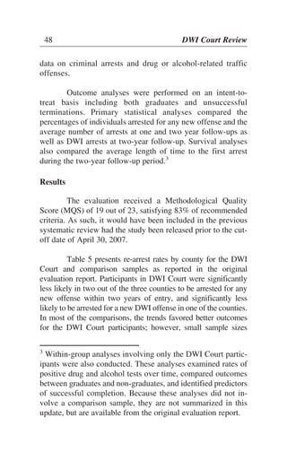 48 DWI Court Review48 DWI Court Review
data on criminal arrests and drug or alcohol-related traffic
offenses.
Outcome analyses were performed on an intent-to-
treat basis including both graduates and unsuccessful
terminations. Primary statistical analyses compared the
percentages of individuals arrested for any new offense and the
average number of arrests at one and two year follow-ups as
well as DWI arrests at two-year follow-up. Survival analyses
also compared the average length of time to the first arrest
during the two-year follow-up period.3
Results
The evaluation received a Methodological Quality
Score (MQS) of 19 out of 23, satisfying 83% of recommended
criteria. As such, it would have been included in the previous
systematic review had the study been released prior to the cut-
off date of April 30, 2007.
Table 5 presents re-arrest rates by county for the DWI
Court and comparison samples as reported in the original
evaluation report. Participants in DWI Court were significantly
less likely in two out of the three counties to be arrested for any
new offense within two years of entry, and significantly less
likely to be arrested for a new DWI offense in one of the counties.
In most of the comparisons, the trends favored better outcomes
for the DWI Court participants; however, small sample sizes
3
Within-group analyses involving only the DWI Court partic-
ipants were also conducted. These analyses examined rates of
positive drug and alcohol tests over time, compared outcomes
between graduates and non-graduates, and identified predictors
of successful completion. Because these analyses did not in-
volve a comparison sample, they are not summarized in this
update, but are available from the original evaluation report.
 