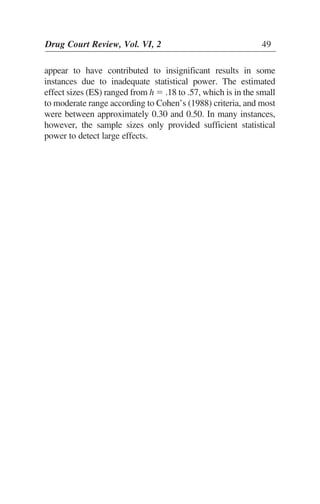appear to have contributed to insignificant results in some
instances due to inadequate statistical power. The estimated
effect sizes (ES) ranged from h ϭ .18 to .57, which is in the small
to moderate range according to Cohen’s (1988) criteria, and most
were between approximately 0.30 and 0.50. In many instances,
however, the sample sizes only provided sufficient statistical
power to detect large effects.
Drug Court Review, Vol. VI, 2 49
 