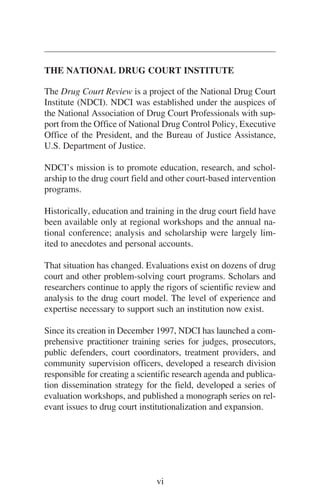 THE NATIONAL DRUG COURT INSTITUTE
The Drug Court Review is a project of the National Drug Court
Institute (NDCI). NDCI was established under the auspices of
the National Association of Drug Court Professionals with sup-
port from the Office of National Drug Control Policy, Executive
Office of the President, and the Bureau of Justice Assistance,
U.S. Department of Justice.
NDCI’s mission is to promote education, research, and schol-
arship to the drug court field and other court-based intervention
programs.
Historically, education and training in the drug court field have
been available only at regional workshops and the annual na-
tional conference; analysis and scholarship were largely lim-
ited to anecdotes and personal accounts.
That situation has changed. Evaluations exist on dozens of drug
court and other problem-solving court programs. Scholars and
researchers continue to apply the rigors of scientific review and
analysis to the drug court model. The level of experience and
expertise necessary to support such an institution now exist.
Since its creation in December 1997, NDCI has launched a com-
prehensive practitioner training series for judges, prosecutors,
public defenders, court coordinators, treatment providers, and
community supervision officers, developed a research division
responsible for creating a scientific research agenda and publica-
tion dissemination strategy for the field, developed a series of
evaluation workshops, and published a monograph series on rel-
evant issues to drug court institutionalization and expansion.
vi
 