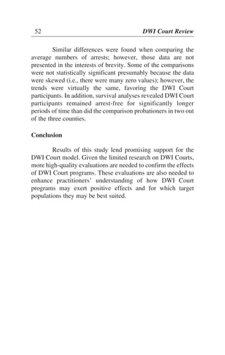 Similar differences were found when comparing the
average numbers of arrests; however, those data are not
presented in the interests of brevity. Some of the comparisons
were not statistically significant presumably because the data
were skewed (i.e., there were many zero values); however, the
trends were virtually the same, favoring the DWI Court
participants. In addition, survival analyses revealed DWI Court
participants remained arrest-free for significantly longer
periods of time than did the comparison probationers in two out
of the three counties.
Conclusion
Results of this study lend promising support for the
DWI Court model. Given the limited research on DWI Courts,
more high-quality evaluations are needed to confirm the effects
of DWI Court programs. These evaluations are also needed to
enhance practitioners’ understanding of how DWI Court
programs may exert positive effects and for which target
populations they may be best suited.
52 DWI Court Review
 