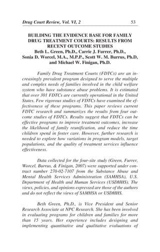 Drug Court Review, Vol. VI, 2 53
BUILDING THE EVIDENCE BASE FOR FAMILY
DRUG TREATMENT COURTS: RESULTS FROM
RECENT OUTCOME STUDIES
Beth L. Green, Ph.D., Carrie J. Furrer, Ph.D.,
Sonia D. Worcel, M.A., M.P.P., Scott W. M. Burrus, Ph.D,
and Michael W. Finigan, Ph.D.
Family Drug Treatment Courts (FDTCs) are an in-
creasingly prevalent program designed to serve the multiple
and complex needs of families involved in the child welfare
system who have substance abuse problems. It is estimated
that over 301 FDTCs are currently operational in the United
States. Few rigorous studies of FDTCs have examined the ef-
fectiveness of these programs. This paper reviews current
FDTC research and summarizes the results from four out-
come studies of FDTCs. Results suggest that FDTCs can be
effective programs to improve treatment outcomes, increase
the likelihood of family reunification, and reduce the time
children spend in foster care. However, further research is
needed to explore how variations in program models, target
populations, and the quality of treatment services influence
effectiveness.
Data collected for the four-site study (Green, Furrer,
Worcel, Burrus, & Finigan, 2007) were supported under con-
tract number 270-02-7107 from the Substance Abuse and
Mental Health Services Administration (SAMHSA), U.S.
Department of Health and Human Services (USDHHS). The
views, policies, and opinions expressed are those of the authors
and do not reflect the views of SAMHSA or USDHHS.
Beth Green, Ph.D., is Vice President and Senior
Research Associate at NPC Research. She has been involved
in evaluating programs for children and families for more
than 15 years. Her experience includes designing and
implementing quantitative and qualitative evaluations of
 