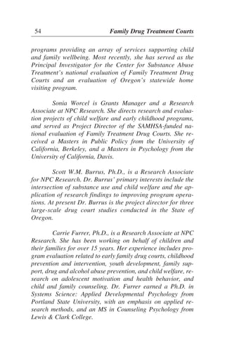 programs providing an array of services supporting child
and family wellbeing. Most recently, she has served as the
Principal Investigator for the Center for Substance Abuse
Treatment’s national evaluation of Family Treatment Drug
Courts and an evaluation of Oregon’s statewide home
visiting program.
Sonia Worcel is Grants Manager and a Research
Associate at NPC Research. She directs research and evalua-
tion projects of child welfare and early childhood programs,
and served as Project Director of the SAMHSA-funded na-
tional evaluation of Family Treatment Drug Courts. She re-
ceived a Masters in Public Policy from the University of
California, Berkeley, and a Masters in Psychology from the
University of California, Davis.
Scott W.M. Burrus, Ph.D., is a Research Associate
for NPC Research. Dr. Burrus’ primary interests include the
intersection of substance use and child welfare and the ap-
plication of research findings to improving program opera-
tions. At present Dr. Burrus is the project director for three
large-scale drug court studies conducted in the State of
Oregon.
Carrie Furrer, Ph.D., is a Research Associate at NPC
Research. She has been working on behalf of children and
their families for over 15 years. Her experience includes pro-
gram evaluation related to early family drug courts, childhood
prevention and intervention, youth development, family sup-
port, drug and alcohol abuse prevention, and child welfare, re-
search on adolescent motivation and health behavior, and
child and family counseling. Dr. Furrer earned a Ph.D. in
Systems Science: Applied Developmental Psychology from
Portland State University, with an emphasis on applied re-
search methods, and an MS in Counseling Psychology from
Lewis & Clark College.
54 Family Drug Treatment Courts
 