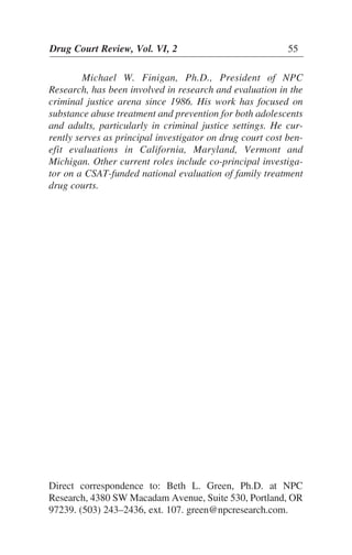 Michael W. Finigan, Ph.D., President of NPC
Research, has been involved in research and evaluation in the
criminal justice arena since 1986. His work has focused on
substance abuse treatment and prevention for both adolescents
and adults, particularly in criminal justice settings. He cur-
rently serves as principal investigator on drug court cost ben-
efit evaluations in California, Maryland, Vermont and
Michigan. Other current roles include co-principal investiga-
tor on a CSAT-funded national evaluation of family treatment
drug courts.
Drug Court Review, Vol. VI, 2 55
Direct correspondence to: Beth L. Green, Ph.D. at NPC
Research, 4380 SW Macadam Avenue, Suite 530, Portland, OR
97239. (503) 243–2436, ext. 107. green@npcresearch.com.
 