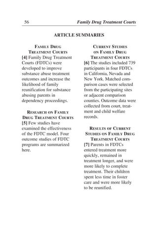 56 Family Drug Treatment Courts
ARTICLE SUMMARIES
FAMILY DRUG
TREATMENT COURTS
[4] Family Drug Treatment
Courts (FDTCs) were
developed to improve
substance abuse treatment
outcomes and increase the
likelihood of family
reunification for substance
abusing parents in
dependency proceedings.
RESEARCH ON FAMILY
DRUG TREATMENT COURTS
[5] Few studies have
examined the effectiveness
of the FDTC model. Four
outcome studies of FDTC
programs are summarized
here.
CURRENT STUDIES
ON FAMILY DRUG
TREATMENT COURTS
[6] The studies included 739
participants in four FDTCs
in California, Nevada and
New York. Matched com-
parison cases were selected
from the participating sites
or adjacent comparison
counties. Outcome data were
collected from court, treat-
ment and child welfare
records.
RESULTS OF CURRENT
STUDIES ON FAMILY DRUG
TREATMENT COURTS
[7] Parents in FDTCs
entered treatment more
quickly, remained in
treatment longer, and were
more likely to complete
treatment. Their children
spent less time in foster
care and were more likely
to be reunified.
 