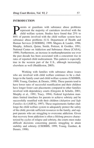 INTRODUCTION
P
arents or guardians with substance abuse problems
represent the majority of caretakers involved with the
child welfare system. Studies have found that 25% to
80% of parents involved with the child welfare system have
substance abuse problems (U.S. Department of Health and
Human Services [USDHHS], 1999; Magura & Laudet, 1996;
Murphy, Jellnick, Quinn, Smith, Poitrast, & Goshko, 1991;
National Center on Addiction and Substance Abuse [CASA],
1999). Furthermore, an increase in methamphetamine use over
the past decade has been associated with a concurrent rise in
rates of reported child maltreatment. This pattern is especially
true in the western part of the U.S., although increasingly
elsewhere as well (Huddleston, 2005).
Working with families with substance abuse issues
who are involved with child welfare continues to be a chal-
lenge to the family court and child welfare systems (USDHHS,
1999; Young, Gardner, & Dennis, 1998). These parents tend to
have lower rates of successful reunification and their children
have longer foster care placements compared to other families
involved with dependency courts (Gregoire & Schultz, 2001;
Murphy et al., 1991; Tracy, 1994). Federal legislation man-
dates limited timelines for parents to achieve sobriety and be
successfully reunified with their children (Adoption and Safe
Families Act [ASFA], 1997). These requirements further chal-
lenge the child welfare system to adequately protect the safety
of the child, provide sufficient resources to the family, and sup-
port parents who are struggling to overcome addiction. Given
that recovery from addiction is often a lifelong process charac-
terized by cycles of relapse and sobriety, the courts must make
difficult decisions concerning parents struggling to attain
stability and sobriety (USDHHS, 1999; Young, Gardner, &
Dennis, 1998).
Drug Court Review, Vol. VI, 2 57
 