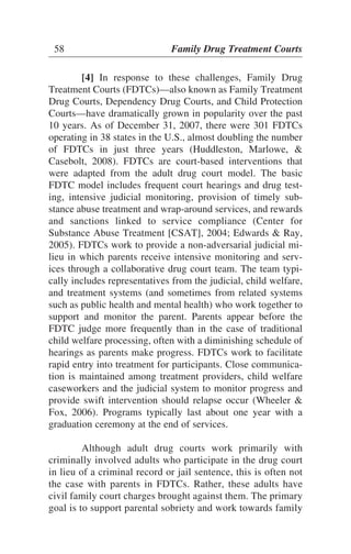 [4] In response to these challenges, Family Drug
Treatment Courts (FDTCs)—also known as Family Treatment
Drug Courts, Dependency Drug Courts, and Child Protection
Courts—have dramatically grown in popularity over the past
10 years. As of December 31, 2007, there were 301 FDTCs
operating in 38 states in the U.S., almost doubling the number
of FDTCs in just three years (Huddleston, Marlowe, &
Casebolt, 2008). FDTCs are court-based interventions that
were adapted from the adult drug court model. The basic
FDTC model includes frequent court hearings and drug test-
ing, intensive judicial monitoring, provision of timely sub-
stance abuse treatment and wrap-around services, and rewards
and sanctions linked to service compliance (Center for
Substance Abuse Treatment [CSAT], 2004; Edwards & Ray,
2005). FDTCs work to provide a non-adversarial judicial mi-
lieu in which parents receive intensive monitoring and serv-
ices through a collaborative drug court team. The team typi-
cally includes representatives from the judicial, child welfare,
and treatment systems (and sometimes from related systems
such as public health and mental health) who work together to
support and monitor the parent. Parents appear before the
FDTC judge more frequently than in the case of traditional
child welfare processing, often with a diminishing schedule of
hearings as parents make progress. FDTCs work to facilitate
rapid entry into treatment for participants. Close communica-
tion is maintained among treatment providers, child welfare
caseworkers and the judicial system to monitor progress and
provide swift intervention should relapse occur (Wheeler &
Fox, 2006). Programs typically last about one year with a
graduation ceremony at the end of services.
Although adult drug courts work primarily with
criminally involved adults who participate in the drug court
in lieu of a criminal record or jail sentence, this is often not
the case with parents in FDTCs. Rather, these adults have
civil family court charges brought against them. The primary
goal is to support parental sobriety and work towards family
58 Family Drug Treatment Courts
 