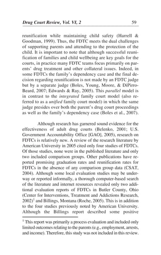reunification while maintaining child safety (Harrell &
Goodman, 1999). Thus, the FDTC meets the dual challenges
of supporting parents and attending to the protection of the
child. It is important to note that although successful reuni-
fication of families and child wellbeing are key goals for the
courts, in practice many FDTC teams focus primarily on par-
ents’ drug treatment and other collateral issues. Indeed, in
some FDTCs the family’s dependency case and the final de-
cision regarding reunification is not made by an FDTC judge
but by a separate judge (Boles, Young, Moore, & DiPirro-
Beard, 2007; Edwards & Ray, 2005). This parallel model is
in contrast to the integrated family court model (also re-
ferred to as a unified family court model) in which the same
judge presides over both the parent’s drug court proceedings
as well as the family’s dependency case (Boles et al., 2007).
Although research has garnered sound evidence for the
effectiveness of adult drug courts (Belenko, 2001; U.S.
Government Accountability Office [GAO], 2005), research on
FDTCs is relatively new. A review of the research literature by
American University in 2005 cited only four studies of FDTCs.
Of those studies, none were in the published literature and only
two included comparison groups. Other publications have re-
ported promising graduation rates and reunification rates for
FDTCs in the absence of any comparison group data (CSAT,
2004). Although some local evaluation studies may be under-
way or reported informally, a thorough computer-based search
of the literature and internet resources revealed only two addi-
tional evaluation reports of FDTCs in Butler County, Ohio
(Center for Interventions, Treatment and Addictions Research,
2002)1
and Billings, Montana (Roche, 2005). This is in addition
to the four studies previously noted by American University.
Although the Billings report described some positive
Drug Court Review, Vol. VI, 2 59
1
This report was primarily a process evaluation and included only
limited outcomes relating to the parents (e.g., employment, arrests,
and income). Therefore, this study was not included in this review.
 