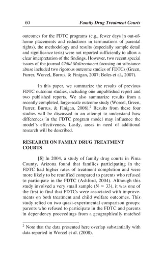 outcomes for the FDTC programs (e.g., fewer days in out-of-
home placements and reductions in terminations of parental
rights), the methodology and results (especially sample detail
and significance tests) were not reported sufficiently to allow a
clear interpretation of the findings. However, two recent special
issues of the journal Child Maltreatment focusing on substance
abuse included two rigorous outcome studies of FDTCs (Green,
Furrer, Worcel, Burrus, & Finigan, 2007; Boles et al., 2007).
In this paper, we summarize the results of previous
FDTC outcome studies, including one unpublished report and
two published reports. We also summarize results from a
recently completed, large-scale outcome study (Worcel, Green,
Furrer, Burrus, & Finigan, 2008).2
Results from these four
studies will be discussed in an attempt to understand how
differences in the FDTC program model may influence the
model’s effectiveness. Lastly, areas in need of additional
research will be described.
RESEARCH ON FAMILY DRUG TREATMENT
COURTS
[5] In 2004, a study of family drug courts in Pima
County, Arizona found that families participating in the
FDTC had higher rates of treatment completion and were
more likely to be reunified compared to parents who refused
to participate in the FDTC (Ashford, 2004). Although this
study involved a very small sample (N ϭ 33), it was one of
the first to find that FDTCs were associated with improve-
ments on both treatment and child welfare outcomes. This
study relied on two quasi-experimental comparison groups:
parents who refused to participate in the FDTC and parents
in dependency proceedings from a geographically matched
60 Family Drug Treatment Courts
2
Note that the data presented here overlap substantially with
data reported in Worcel et al. (2008).
 