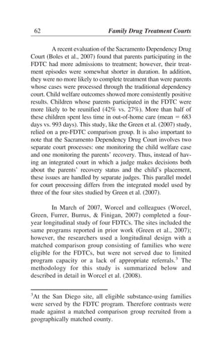 A recent evaluation of the Sacramento Dependency Drug
Court (Boles et al., 2007) found that parents participating in the
FDTC had more admissions to treatment; however, their treat-
ment episodes were somewhat shorter in duration. In addition,
they were no more likely to complete treatment than were parents
whose cases were processed through the traditional dependency
court. Child welfare outcomes showed more consistently positive
results. Children whose parents participated in the FDTC were
more likely to be reunified (42% vs. 27%). More than half of
these children spent less time in out-of-home care (mean ϭ 683
days vs. 993 days). This study, like the Green et al. (2007) study,
relied on a pre-FDTC comparison group. It is also important to
note that the Sacramento Dependency Drug Court involves two
separate court processes: one monitoring the child welfare case
and one monitoring the parents’ recovery. Thus, instead of hav-
ing an integrated court in which a judge makes decisions both
about the parents’ recovery status and the child’s placement,
these issues are handled by separate judges. This parallel model
for court processing differs from the integrated model used by
three of the four sites studied by Green et al. (2007).
In March of 2007, Worcel and colleagues (Worcel,
Green, Furrer, Burrus, & Finigan, 2007) completed a four-
year longitudinal study of four FDTCs. The sites included the
same programs reported in prior work (Green et al., 2007);
however, the researchers used a longitudinal design with a
matched comparison group consisting of families who were
eligible for the FDTCs, but were not served due to limited
program capacity or a lack of appropriate referrals.3
The
methodology for this study is summarized below and
described in detail in Worcel et al. (2008).
62 Family Drug Treatment Courts
3
At the San Diego site, all eligible substance-using families
were served by the FDTC program. Therefore contrasts were
made against a matched comparison group recruited from a
geographically matched county.
 