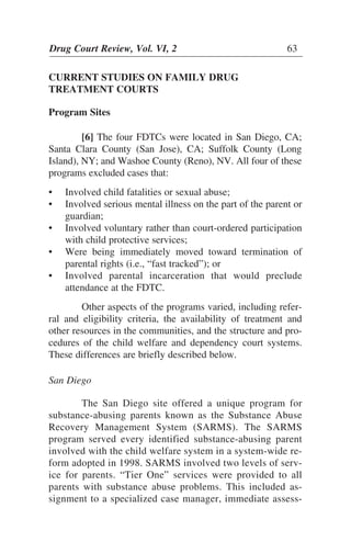 CURRENT STUDIES ON FAMILY DRUG
TREATMENT COURTS
Program Sites
[6] The four FDTCs were located in San Diego, CA;
Santa Clara County (San Jose), CA; Suffolk County (Long
Island), NY; and Washoe County (Reno), NV. All four of these
programs excluded cases that:
• Involved child fatalities or sexual abuse;
• Involved serious mental illness on the part of the parent or
guardian;
• Involved voluntary rather than court-ordered participation
with child protective services;
• Were being immediately moved toward termination of
parental rights (i.e., “fast tracked”); or
• Involved parental incarceration that would preclude
attendance at the FDTC.
Other aspects of the programs varied, including refer-
ral and eligibility criteria, the availability of treatment and
other resources in the communities, and the structure and pro-
cedures of the child welfare and dependency court systems.
These differences are briefly described below.
San Diego
The San Diego site offered a unique program for
substance-abusing parents known as the Substance Abuse
Recovery Management System (SARMS). The SARMS
program served every identified substance-abusing parent
involved with the child welfare system in a system-wide re-
form adopted in 1998. SARMS involved two levels of serv-
ice for parents. “Tier One” services were provided to all
parents with substance abuse problems. This included as-
signment to a specialized case manager, immediate assess-
Drug Court Review, Vol. VI, 2 63
 