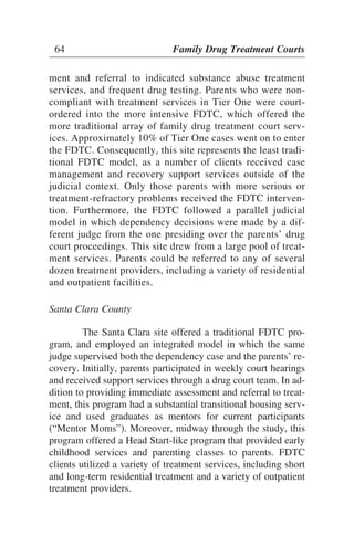 ment and referral to indicated substance abuse treatment
services, and frequent drug testing. Parents who were non-
compliant with treatment services in Tier One were court-
ordered into the more intensive FDTC, which offered the
more traditional array of family drug treatment court serv-
ices. Approximately 10% of Tier One cases went on to enter
the FDTC. Consequently, this site represents the least tradi-
tional FDTC model, as a number of clients received case
management and recovery support services outside of the
judicial context. Only those parents with more serious or
treatment-refractory problems received the FDTC interven-
tion. Furthermore, the FDTC followed a parallel judicial
model in which dependency decisions were made by a dif-
ferent judge from the one presiding over the parents’ drug
court proceedings. This site drew from a large pool of treat-
ment services. Parents could be referred to any of several
dozen treatment providers, including a variety of residential
and outpatient facilities.
Santa Clara County
The Santa Clara site offered a traditional FDTC pro-
gram, and employed an integrated model in which the same
judge supervised both the dependency case and the parents’ re-
covery. Initially, parents participated in weekly court hearings
and received support services through a drug court team. In ad-
dition to providing immediate assessment and referral to treat-
ment, this program had a substantial transitional housing serv-
ice and used graduates as mentors for current participants
(“Mentor Moms”). Moreover, midway through the study, this
program offered a Head Start-like program that provided early
childhood services and parenting classes to parents. FDTC
clients utilized a variety of treatment services, including short
and long-term residential treatment and a variety of outpatient
treatment providers.
64 Family Drug Treatment Courts
 
