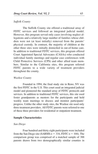 Suffolk County
The Suffolk County site offered a traditional array of
FDTC services and followed an integrated judicial model.
However, this program served only cases involving neglect al-
legations and a relatively large number of families whose chil-
dren were not (at least initially) removed from the parents’
physical custody. In contrast, the majority of children at the
other three sites were initially domiciled in out-of-home care.
In addition to traditional FDTC services, this program offered
Court Appointed Special Advocates (CASAs) who conducted
individual family meetings and regular case conferences with
Child Protective Services (CPS) and other allied team mem-
bers. Similar to the California sites, this program referred
FDTC parents to a wide variety of treatment providers
throughout the county.
Washoe County
Founded in 1994, the final study site in Reno, NV was
the first FDTC in the U.S. This court used an integrated judicial
model and pioneered the standard array of FDTC protocols and
services. In addition to traditional FDTC services, this site used
foster grandparents as mentors for the participants and held
weekly team meetings to discuss and monitor participants’
progress. Unlike the other study sites, the Washoe site used only
three treatment providers. All FDTC parents were referred to one
of these three providers for residential or outpatient treatment.
Sample Characteristics
San Diego
Four hundred and thirty eight participants were included
from the San Diego site (SARMS n ϭ 334, FDTC n ϭ 104). The
comparison group was comprised of a matched sample of 388
parents drawn from two demographically similar counties in
Drug Court Review, Vol. VI, 2 65
 
