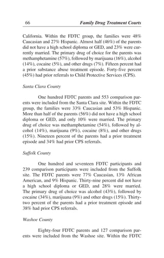 California. Within the FDTC group, the families were 48%
Caucasian and 27% Hispanic. Almost half (46%) of the parents
did not have a high school diploma or GED, and 23% were cur-
rently married. The primary drug of choice for the parents was
methamphetamine (57%), followed by marijuana (16%), alcohol
(14%), cocaine (5%), and other drugs (7%). Fifteen percent had
a prior substance abuse treatment episode. Forty-five percent
(45%) had prior referrals to Child Protective Services (CPS).
Santa Clara County
One hundred FDTC parents and 553 comparison par-
ents were included from the Santa Clara site. Within the FDTC
group, the families were 33% Caucasian and 53% Hispanic.
More than half of the parents (56%) did not have a high school
diploma or GED, and only 10% were married. The primary
drug of choice was methamphetamine (54%), followed by al-
cohol (14%), marijuana (9%), cocaine (8%), and other drugs
(15%). Nineteen percent of the parents had a prior treatment
episode and 34% had prior CPS referrals.
Suffolk County
One hundred and seventeen FDTC participants and
239 comparison participants were included from the Suffolk
site. The FDTC parents were 77% Caucasian, 13% African
American, and 9% Hispanic. Thirty-nine percent did not have
a high school diploma or GED, and 28% were married.
The primary drug of choice was alcohol (43%), followed by
cocaine (34%), marijuana (9%) and other drugs (15%). Thirty-
two percent of the parents had a prior treatment episode and
38% had prior CPS referrals.
Washoe County
Eighty-four FDTC parents and 127 comparison par-
ents were included from the Washoe site. Within the FDTC
66 Family Drug Treatment Courts
 