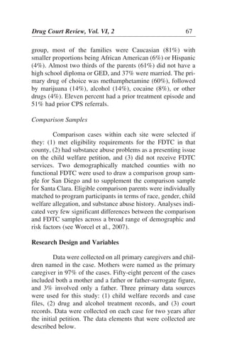 group, most of the families were Caucasian (81%) with
smaller proportions being African American (6%) or Hispanic
(4%). Almost two thirds of the parents (61%) did not have a
high school diploma or GED, and 37% were married. The pri-
mary drug of choice was methamphetamine (60%), followed
by marijuana (14%), alcohol (14%), cocaine (8%), or other
drugs (4%). Eleven percent had a prior treatment episode and
51% had prior CPS referrals.
Comparison Samples
Comparison cases within each site were selected if
they: (1) met eligibility requirements for the FDTC in that
county, (2) had substance abuse problems as a presenting issue
on the child welfare petition, and (3) did not receive FDTC
services. Two demographically matched counties with no
functional FDTC were used to draw a comparison group sam-
ple for San Diego and to supplement the comparison sample
for Santa Clara. Eligible comparison parents were individually
matched to program participants in terms of race, gender, child
welfare allegation, and substance abuse history. Analyses indi-
cated very few significant differences between the comparison
and FDTC samples across a broad range of demographic and
risk factors (see Worcel et al., 2007).
Research Design and Variables
Data were collected on all primary caregivers and chil-
dren named in the case. Mothers were named as the primary
caregiver in 97% of the cases. Fifty-eight percent of the cases
included both a mother and a father or father-surrogate figure,
and 3% involved only a father. Three primary data sources
were used for this study: (1) child welfare records and case
files, (2) drug and alcohol treatment records, and (3) court
records. Data were collected on each case for two years after
the initial petition. The data elements that were collected are
described below.
Drug Court Review, Vol. VI, 2 67
 