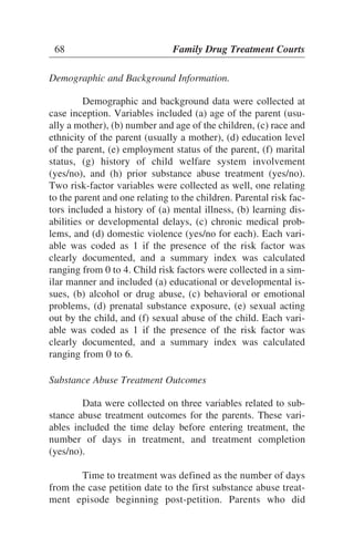 Demographic and Background Information.
Demographic and background data were collected at
case inception. Variables included (a) age of the parent (usu-
ally a mother), (b) number and age of the children, (c) race and
ethnicity of the parent (usually a mother), (d) education level
of the parent, (e) employment status of the parent, (f) marital
status, (g) history of child welfare system involvement
(yes/no), and (h) prior substance abuse treatment (yes/no).
Two risk-factor variables were collected as well, one relating
to the parent and one relating to the children. Parental risk fac-
tors included a history of (a) mental illness, (b) learning dis-
abilities or developmental delays, (c) chronic medical prob-
lems, and (d) domestic violence (yes/no for each). Each vari-
able was coded as 1 if the presence of the risk factor was
clearly documented, and a summary index was calculated
ranging from 0 to 4. Child risk factors were collected in a sim-
ilar manner and included (a) educational or developmental is-
sues, (b) alcohol or drug abuse, (c) behavioral or emotional
problems, (d) prenatal substance exposure, (e) sexual acting
out by the child, and (f) sexual abuse of the child. Each vari-
able was coded as 1 if the presence of the risk factor was
clearly documented, and a summary index was calculated
ranging from 0 to 6.
Substance Abuse Treatment Outcomes
Data were collected on three variables related to sub-
stance abuse treatment outcomes for the parents. These vari-
ables included the time delay before entering treatment, the
number of days in treatment, and treatment completion
(yes/no).
Time to treatment was defined as the number of days
from the case petition date to the first substance abuse treat-
ment episode beginning post-petition. Parents who did
68 Family Drug Treatment Courts
 