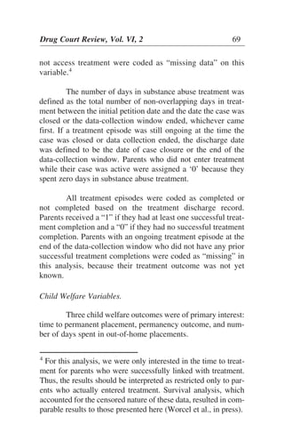 not access treatment were coded as “missing data” on this
variable.4
The number of days in substance abuse treatment was
defined as the total number of non-overlapping days in treat-
ment between the initial petition date and the date the case was
closed or the data-collection window ended, whichever came
first. If a treatment episode was still ongoing at the time the
case was closed or data collection ended, the discharge date
was defined to be the date of case closure or the end of the
data-collection window. Parents who did not enter treatment
while their case was active were assigned a ‘0’ because they
spent zero days in substance abuse treatment.
All treatment episodes were coded as completed or
not completed based on the treatment discharge record.
Parents received a “1” if they had at least one successful treat-
ment completion and a “0” if they had no successful treatment
completion. Parents with an ongoing treatment episode at the
end of the data-collection window who did not have any prior
successful treatment completions were coded as “missing” in
this analysis, because their treatment outcome was not yet
known.
Child Welfare Variables.
Three child welfare outcomes were of primary interest:
time to permanent placement, permanency outcome, and num-
ber of days spent in out-of-home placements.
Drug Court Review, Vol. VI, 2 69
4
For this analysis, we were only interested in the time to treat-
ment for parents who were successfully linked with treatment.
Thus, the results should be interpreted as restricted only to par-
ents who actually entered treatment. Survival analysis, which
accounted for the censored nature of these data, resulted in com-
parable results to those presented here (Worcel et al., in press).
 