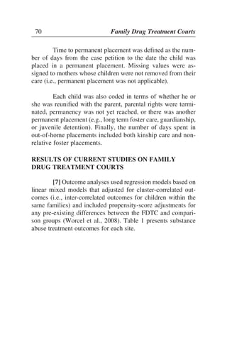 Time to permanent placement was defined as the num-
ber of days from the case petition to the date the child was
placed in a permanent placement. Missing values were as-
signed to mothers whose children were not removed from their
care (i.e., permanent placement was not applicable).
Each child was also coded in terms of whether he or
she was reunified with the parent, parental rights were termi-
nated, permanency was not yet reached, or there was another
permanent placement (e.g., long term foster care, guardianship,
or juvenile detention). Finally, the number of days spent in
out-of-home placements included both kinship care and non-
relative foster placements.
RESULTS OF CURRENT STUDIES ON FAMILY
DRUG TREATMENT COURTS
[7] Outcome analyses used regression models based on
linear mixed models that adjusted for cluster-correlated out-
comes (i.e., inter-correlated outcomes for children within the
same families) and included propensity-score adjustments for
any pre-existing differences between the FDTC and compari-
son groups (Worcel et al., 2008). Table 1 presents substance
abuse treatment outcomes for each site.
70 Family Drug Treatment Courts
 