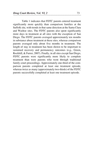 Table 1 indicates that FDTC parents entered treatment
significantly more quickly than comparison families at the
Suffolk site, with trends in that same direction at the Santa Clara
and Washoe sites. The FDTC parents also spent significantly
more days in treatment at all sites with the exception of San
Diego. The FDTC parents averaged approximately ten months
in substance abuse treatment at these sites, whereas comparison
parents averaged only about five months in treatment. The
length of stay in treatment has been shown to be important to
sustained recovery and permanency outcomes (e.g., Green,
Rockhill, & Furrer, 2007). Finally, in all sites except San Diego,
FDTC parents were significantly more likely to complete
treatment than were parents who went through traditional
family court proceedings. Approximately one-third of the com-
parison parents completed at least one treatment episode,
whereas twice as many (approximately two-thirds) of the FDTC
parents successfully completed at least one treatment episode.
Drug Court Review, Vol. VI, 2 73
 