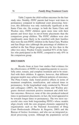 Table 2 reports the child welfare outcomes for the four
study sites. Notably, FDTC parents had longer wait times to
permanency compared to traditional court processing; how-
ever, this difference was only statistically significant at the
Santa Clara site. On average, in both the Santa Clara and
Washoe sites, FDTC children spent more time with their
parents and fewer days in out-of-home placements than the
comparison group children. The FDTC children were also
significantly more likely to be reunified with their families
than were the non-FDTC children in the Santa Clara, Washoe
and San Diego sites (although the percentage of children re-
unified in the San Diego program was far less than in the
other two sites). Washoe County reunified 91% of the fami-
lies who participated in the FDTC, compared to only 45% in
the comparison group.
DISCUSSION
Results from at least four studies find evidence for
the effectiveness of FDTCs in supporting parents to success-
fully enter, remain, and complete treatment and to be reuni-
fied with their children. It appears, however, that different
program models may achieve different patterns of outcomes.
The Pima County study found positive effects in terms of
treatment completion, reunification, and reduced times to
permanency. In the longitudinal study conducted by Worcel
and colleagues (2007), the Santa Clara and Washoe pro-
grams showed consistent positive treatment and child wel-
fare outcomes. However, none of the sites produced reduced
times to permanent placements; in fact, the trend appeared to
be towards longer times to permanency. The two most suc-
cessful sites were both longstanding FDTCs whose models
align closely with the core program elements supported by
organizations such as the National Association of Drug
Court Professionals (Wheeler & Siegerist, 2003) and the
Bureau of Justice Assistance, and who use an integrated ju-
dicial processing system. Although the populations served
76 Family Drug Treatment Courts
 