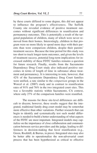 by these courts differed to some degree, this did not appear
to influence the program’s effectiveness. The Suffolk
County site revealed evidence of positive treatment out-
comes without significant differences in reunification and
permanency outcomes. This is potentially a result of the tar-
geted population of children, many of which were never re-
moved from their homes. Interestingly, children in that pro-
gram were no more likely to spend more days with their par-
ents than were comparison children, despite their parents’
treatment success. Because the time period for this study was
too short to track longer-term outcomes, and given the levels
of treatment success, potential long-term implications for in-
creased stability of these FDTC families remains a question
for future research. Finally, results from the Sacramento
Dependency Drug Court study also indicated positive out-
comes in terms of length of time in substance abuse treat-
ment and permanency. It is interesting to note, however, that
42% of the Sacramento Dependency Drug Court families
were unified, a rate similar to the comparison groups in the
Worcel et al. (2007) study and in contrast to reunification
rates of 91% and 76% in the two integrated court sites. This
was a favorable statistic within Sacramento, CA context,
where only 27% of the comparison families were reunified.
The reasons for these site-level differences are diffi-
cult to discern; however, these results suggest that the inte-
grated, traditional family drug court model may be somewhat
more effective than other variations. Further research that can
begin to identify and systematically test such model differ-
ences is needed to build a better understanding of what aspects
of the FDTC are most important. Integrated models may cap-
italize on the importance of close collaboration and communi-
cation between service providers and the judge, leading to dif-
ferences in decision-making that favor reunification (e.g.,
Green, Rockhill, & Burrus, in press). Integrated sites may also
be better able to operationalize the non-adversarial court
process that has been hypothesized as critical to effective
Drug Court Review, Vol. VI, 2 77
 