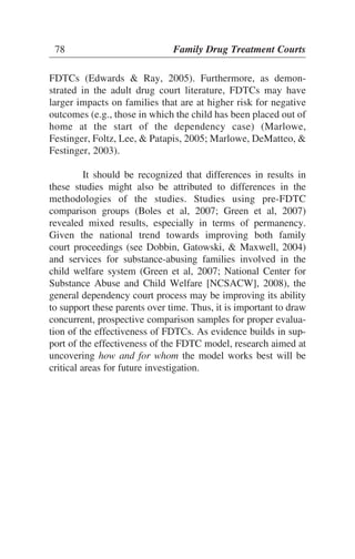 FDTCs (Edwards & Ray, 2005). Furthermore, as demon-
strated in the adult drug court literature, FDTCs may have
larger impacts on families that are at higher risk for negative
outcomes (e.g., those in which the child has been placed out of
home at the start of the dependency case) (Marlowe,
Festinger, Foltz, Lee, & Patapis, 2005; Marlowe, DeMatteo, &
Festinger, 2003).
It should be recognized that differences in results in
these studies might also be attributed to differences in the
methodologies of the studies. Studies using pre-FDTC
comparison groups (Boles et al, 2007; Green et al, 2007)
revealed mixed results, especially in terms of permanency.
Given the national trend towards improving both family
court proceedings (see Dobbin, Gatowski, & Maxwell, 2004)
and services for substance-abusing families involved in the
child welfare system (Green et al, 2007; National Center for
Substance Abuse and Child Welfare [NCSACW], 2008), the
general dependency court process may be improving its ability
to support these parents over time. Thus, it is important to draw
concurrent, prospective comparison samples for proper evalua-
tion of the effectiveness of FDTCs. As evidence builds in sup-
port of the effectiveness of the FDTC model, research aimed at
uncovering how and for whom the model works best will be
critical areas for future investigation.
78 Family Drug Treatment Courts
 
