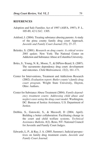 REFERENCES
Adoption and Safe Families Act of 1997 (ASFA, 1997), P. L.
105-89, 42 U.S.C. 1305.
Ashford, J. (2004). Treating substance abusing parents: A study
of the pima county family drug court Approach.
Juvenile and Family Court Journal (55), 27–37.
Belenko, S. (2001). Research on drug courts: A critical review
2001 update. New York: The National Center on
Addiction and Substance Abuse at Columbia University.
Boles, S., Young, N. K., Moore, T., & DiPirro-Beard, S. (2007).
The sacramento dependency drug court: development
and outcomes. Child Maltreatment, 12(2), 161–171.
Center for Interventions, Treatment and Addictions Research
(2002). Evaluation report: Butler county’s family drug
court program. Wright State University, Dayton,
Ohio: Authors.
Center for Substance Abuse Treatment (2004). Family depend-
ency treatment courts: Addressing child abuse and
neglect cases using the drug court model. Washington,
DC: Bureau of Justice Assistance, U.S. Department of
Justice.
Dobbin, S., Gatowski, S., & Maxwell, D (2004, April).
Building a better collaboration: Facilitating change in
the court and child welfare systems. Technical
Assistance Bulletin, 8(2). Reno, NV: National Council
for Juvenile and Family Court Judges.
Edwards, L. P., & Ray, J. A. (2005, Summer). Judicial perspec-
tives on family drug treatment courts. Juvenile and
Family Court Journal.
Drug Court Review, Vol. VI, 2 79
 