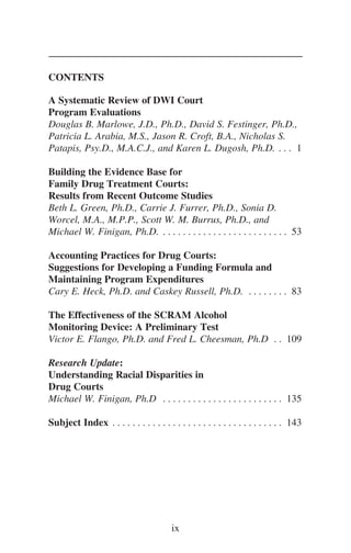 CONTENTS
A Systematic Review of DWI Court
Program Evaluations
Douglas B. Marlowe, J.D., Ph.D., David S. Festinger, Ph.D.,
Patricia L. Arabia, M.S., Jason R. Croft, B.A., Nicholas S.
Patapis, Psy.D., M.A.C.J., and Karen L. Dugosh, Ph.D. . . . 1
Building the Evidence Base for
Family Drug Treatment Courts:
Results from Recent Outcome Studies
Beth L. Green, Ph.D., Carrie J. Furrer, Ph.D., Sonia D.
Worcel, M.A., M.P.P., Scott W. M. Burrus, Ph.D., and
Michael W. Finigan, Ph.D. . . . . . . . . . . . . . . . . . . . . . . . . . 53
Accounting Practices for Drug Courts:
Suggestions for Developing a Funding Formula and
Maintaining Program Expenditures
Cary E. Heck, Ph.D. and Caskey Russell, Ph.D. . . . . . . . . 83
The Effectiveness of the SCRAM Alcohol
Monitoring Device: A Preliminary Test
Victor E. Flango, Ph.D. and Fred L. Cheesman, Ph.D . . 109
Research Update:
Understanding Racial Disparities in
Drug Courts
Michael W. Finigan, Ph.D . . . . . . . . . . . . . . . . . . . . . . . . 135
Subject Index . . . . . . . . . . . . . . . . . . . . . . . . . . . . . . . . . . 143
ix
 