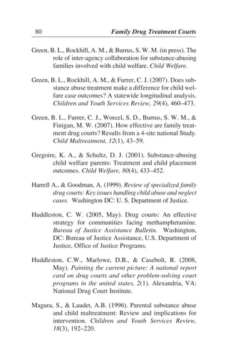 Green, B. L., Rockhill, A. M., & Burrus, S. W. M. (in press). The
role of inter-agency collaboration for substance-abusing
families involved with child welfare. Child Welfare.
Green, B. L., Rockhill, A. M., & Furrer, C. J. (2007). Does sub-
stance abuse treatment make a difference for child wel-
fare case outcomes? A statewide longitudinal analysis.
Children and Youth Services Review, 29(4), 460–473.
Green, B. L., Furrer, C. J., Worcel, S. D., Burrus, S. W. M., &
Finigan, M. W. (2007). How effective are family treat-
ment drug courts? Results from a 4-site national Study.
Child Maltreatment, 12(1), 43–59.
Gregoire, K. A., & Schultz, D. J. (2001). Substance-abusing
child welfare parents: Treatment and child placement
outcomes. Child Welfare, 80(4), 433–452.
Harrell A., & Goodman, A. (1999). Review of specialized family
drug courts: Key issues handling child abuse and neglect
cases. Washington DC: U. S. Department of Justice.
Huddleston, C. W. (2005, May). Drug courts: An effective
strategy for communities facing methamphetamine.
Bureau of Justice Assistance Bulletin. Washington,
DC: Bureau of Justice Assistance, U.S. Department of
Justice, Office of Justice Programs.
Huddleston, C.W., Marlowe, D.B., & Casebolt, R. (2008,
May). Painting the current picture: A national report
card on drug courts and other problem-solving court
programs in the united states, 2(1). Alexandria, VA:
National Drug Court Institute.
Magura, S., & Laudet, A.B. (1996). Parental substance abuse
and child maltreatment: Review and implications for
intervention. Children and Youth Services Review,
18(3), 192–220.
80 Family Drug Treatment Courts
 