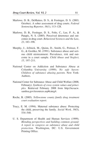 Marlowe, D. B., DeMatteo, D. S., & Festinger, D. S. (2003,
October). A sober assessment of drug courts. Federal
Sentencing Reporter, 16(1), 113–128.
Marlowe, D. B., Festinger, D. S., Foltz, C., Lee, P. A., &
Patapis, N. S. (2005). Perceived deterrence and out-
comes in drug court. Behavioral Sciences and the Law,
23, 183–198.
Murphy, J., Jellnick, M., Quinn, D., Smith, G., Poitrast, F.
G., & Goshko, M. (1991). Substance abuse and seri-
ous child mistreatment: Prevalence, risk and out-
come in a court sample. Child Abuse and Neglect,
15, 197–211.
National Center on Addiction and Substance Abuse at
Columbia University (1999). No safe haven:
Children of substance abusing parents. New York:
Authors.
National Center for Substance Abuse and Child Welfare (2008,
February). Synthesis of cross system values and princi-
ples. Retrieved February 2008 from http://ncsacw.
samhsa.gov/resources.asp#categ4.
Roche, B. (2005). Yellowstone county family drug treatment
court evaluation report.
Tracy, E. M. (1994). Maternal substance abuse: Protecting
the child, preserving the family. Social Work, 39(5),
534–540.
U. S. Department of Health and Human Services (1999).
Blending perspectives and building common ground:
A report to congress on substance abuse and child
protection. Washington, DC: U.S. Government
Printing Office.
Drug Court Review, Vol. VI, 2 81
 